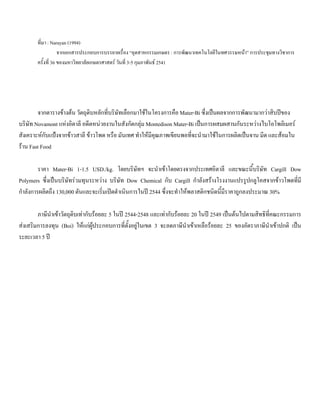 ที่มา : Narayan (1994)
จากเอกสารประกอบการบรรยายเรื่อง “อุตสาหกรรมเกษตร : การพัฒนาเทคโนโลยีในทศวรรษหนา” การประชุมทางวิชาการ
ครั้งที่ 36 ของมหาวิทยาลัยเกษตรศาสตร วันที่ 3-5 กุมภาพันธ 2541
จากตารางขางตน วัตถุดิบหลักที่บริษัทเลือกมาใชในโครงการคือ Mater-Bi ซึ่งเปนผลจากการพัฒนามากวาสิบปของ
บริษัท Novamont แหงอิตาลี อดีตหนวยงานในสังกัดกลุม Montedison Mater-Bi เปนการผสมผสานกันระหวางไบโอโพลิเมอร
สังเคราะหกับแปงจากขาวสาลี ขาวโพด หรือ มันเทศ ทําใหมีคุณภาพเขียนพอที่จะนํามาใชในการผลิตเปนจาน มีด และสอมใน
ราน Fast Food
ราคา Mater-Bi 1-1.5 USD./kg. โดยบริษัทฯ จะนําเขาโดยตรงจากประเทศอิตาลี และขณะนี้บริษัท Cargill Dow
Polymers ซึ่งเปนบริษัทรวมทุนระหวาง บริษัท Dow Chemical กับ Cargill กําลังสรางโรงงานแปรรูปกลูโคสจากขาวโพดที่มี
กําลังการผลิตถึง 130,000 ตันและจะเริ่มเปดดําเนินการในป 2544 ซึ่งจะทําใหพลาสติกชนิดนี้มีราคาถูกลงประมาณ 30%
ภาษีนําเขาวัตถุดิบเทากับรอยละ 5 ในป 2544-2548 และเทากับรอยละ 20 ในป 2549 เปนตนไปตามสิทธิที่คณะกรรมการ
สงเสริมการลงทุน (Boi) ใหแกผูประกอบการที่ตั้งอยูในเขต 3 จะลดภาษีนําเขาเหลือรอยละ 25 ของอัตราภาษีนําเขาปกติ เปน
ระยะเวลา 5 ป
 