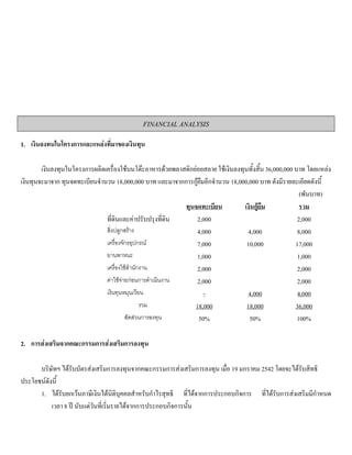 FINANCIAL ANALYSIS
1. เงินลงทนในโครงการและแหลงที่มาของเงินทุน
เงินลงทุนในโครงการผลิตเครื่องใชบนโตะอาหารดวยพลาสติกยอยสลาย ใชเงินลงทุนทั้งสิ้น 36,000,000 บาท โดยแหลง
เงินทุนจะมาจาก ทุนจดทะเบียนจํานวน 18,000,000 บาท และมาจากการกูยืมอีกจํานวน 18,000,000 บาท ดังมีรายละเอียดดังนี้
(พันบาท)
ทุนจดทะเบียน เงินกูยืม รวม
ที่ดินและคาปรับปรุงที่ดิน 2,000 2,000
สิ่งปลูกสราง 4,000 4,000 8,000
เครื่องจักรอุปกรณ 7,000 10,000 17,000
ยานพาหนะ 1,000 1,000
เครื่องใชสํานักงาน 2,000 2,000
คาใชจายกอนการดําเนินงาน 2,000 2,000
เงินทุนหมุนเวียน - 4,000 4,000
รวม 18,000 18,000 36,000
สัดสวนการลงทุน 50% 50% 100%
2. การสงเสริมจากคณะกรรมการสงเสริมการลงทุน
บริษัทฯ ไดรับบัตรสงเสริมการลงทุนจากคณะกรรมการสงเสริมการลงทุน เมื่อ 19 มกราคม 2542 โดยจะไดรับสิทธิ
ประโยชนดังนี้
1. ไดรับยกเวนภาษีเงินไดนิติบุคคลสําหรับกําไรสุทธิ ที่ไดจากการประกอบกิจการ ที่ไดรับการสงเสริมมีกําหนด
เวลา 8 ป นับแตวันที่เริ่มรายไดจากการประกอบกิจการนั้น
 