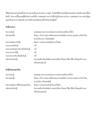 ไดสนับสนุนและชวยเหลือโครงการขนาดเล็กและขนาดกลาง (SME) โดยจัดใหมีแหลงเงินกูจากสถาบันการเงินอัตราดอกเบี้ยตํ่า
ดังนั้น โครงการนี้จึงจะขอกูยืมเงินจํานวนทั้งสิ้น 18,000,000 บาท แบงเปนเงินกูระยะยาวจํานวน 14,000,000 บาท และเงินกูทุน
หมุนเวียนจํานวน 4,000,000 บาท โดยมีรายละเอียดและเงื่อนไขของเงินกูดังนี้
เงินกูระยะยาว
จํานวนเงินกู : 14,000,000 บาท จากแหลงธนาคารแหงประเทศไทย ครั้งที่ 9
อัตราดอกเบี้ย : รอยละ 1 ตํ่ากวา MLR เฉลี่ยของธนาคารพาณิชย 4 แหง (ธ.กรุงเทพ, ธ.กสิกรไทย,
ธ.กรุงไทย และ ธ.ไทยพาณิชย)
คาธรรมเนียมการใหกู : รอยละ 1 ของจํานวนเงินกู ชําระครั้งเดียว
ระยะเวลาเบิกเงินกู : 1 ป
ระยะเวลาปลอดการชําระคืนตนเงินกู : 1 ป
ระยะเวลาการใหกู : 5 ป
ระยะเวลาการชําระคืนตนเงินกู : 4 ป
หลักประกันเงินกู : ประกอบดวย สินทรัพยถาวรของบริษัทฯ ทั้งหมด ไดแก ที่ดิน สิ่งปลูกสราง และ
เครื่องจักรอุปกรณ
เงินกูเงินทุนหมุนเวียน
จํานวนเงินกู : 4,000,000 บาท จากแหลงธนาคารแหงประเทศไทย ครั้งที่ 9
อัตราดอกเบี้ย : รอยละ 1 ตํ่ากวา MLR เฉลี่ยของธนาคารพาณิชย 4 แหง (ธ.กรุงเทพ, ธ.กสิกรไทย,
ธ.กรุงไทย, ธ.ไทยพาณิชย
คาธรรมเนียมการใชเงินทุนหมุนเวียน : รอยละ 1 ของจํานวนเงินกู ชําระครั้งเดียว
หลักประกันเงินกู : ประกอบดวย สินทรัพยถาวรของบริษัทฯ ทั้งหมด ไดแก ที่ดิน สิ่งปลูกสราง และ
เครื่องจักรอุปกรณ
 