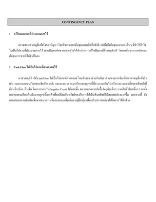 CONTINGENCY PLAN
1. กําไรลดลงจากที่ประมาณการไว
ตรวจสอบสาเหตุที่แทจริงของปญหา โดยพิจารณาหาตนทุนการผลิตที่แทจริง คํานึงถึงตนทุนแอบแฝงอื่นๆ ที่ทําใหกําไร
ไมเปนไปตามที่ประมาณการไว หากปญหาเกิดจากสาเหตุใดใหดําเนินการแกไขปญหาที่ตนเหตุทันที โดยลดตนทุนการผลิตและ
ตนทุนการขายที่ไมจําเปนลง
2. Cash Flow ไมเปนไปตามที่คาดการณไว
หาสาเหตุที่ทําให Cash Flow ไมเปนไปตามที่คาดการณ โดยพิจารณารวมกับอัตราสวนทางการเงินเพื่อหาสาเหตุที่แทจริง
เชน ระยะเวลาหมุนเวียนของสินคาคงคลัง และระยะเวลาหมุนเวียนของลูกหนี้ที่ยาวนานเกินไปหรือระยะเวลาเฉลี่ยของเจาหนาที่
คอนขางนอย เปนตน โดยการขอปรับ Supplier Credit ใหนานขึ้น พยายามลดการสั่งซื้อวัตถุดิบเพื่อระบายสินคาในสตอก รวมทั้ง
การพยายามเรียกเก็บเงินจากลูกหนี้การคาเพื่อเปลี่ยนสินทรัพยของกิจการใหเปนสินทรัพยที่มีสภาพคลองมากขึ้น นอกจากนี้ ยัง
อาจเสนอขอวงเงินสินเชื่อจากธนาคารหรือระดมทุนเพิ่มเติมจากผูถือหุน เพื่อเสริมสภาพคลองใหกิจการไดอีกดวย
 