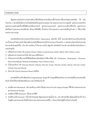 INTRODUCTION
ปจจุบันความนิยมในการนําพลาสติกมาใชในชีวิตประจําวันเพิ่มมากขึ้นโดยนํามาใชแทนวัสดุธรรมชาติเชน ไม หนัง
โลหะตาง ๆ พลาสติกจึงมีสวนรวมในผลิตภัณฑเกือบทุกประเภทเสมอ เชน อุตสาหกรรมการบรรจุภัณฑ อุตสาหกรรมกอสราง
อุตสาหกรรมอุปกรณเครื่องใชไฟฟาและอิเล็กทรอนิกส อุตสาหกรรมยานยนต อุตสาหกรรมเครื่องใชในบาน อุตสาหกรรม
เฟอรนิเจอร อุตสาหกรรมของเด็กเลน เนื่องจากมีขอดีคือ นํ้าหนักเบา มีความทนทาน สามารถทําเปนรูปรางตาง ๆ ไดงาย สีสัน
สวยงาม และราคาถูก
พลาสติกเปนสารประกอบพวกไฮโดรคารบอน (Hydrocarbon) ชนิดหนึ่ง ทั้งนี้ เพราะพลาสติกสวนมากมีแหลงกําเนิด
จากนํ้ามันและกาซธรรมชาติ มีพลาสติกหลายชนิดที่มีเฉพาะธาตุไฮโดรเจนและคารบอนลวน ๆ ผสมอยู แตพลาสติกสวนมากยัง
ประกอบดวยธาตุชนิดอื่น ๆ อีก เชน ออกซิเจน ไนโตรเจน คลอรีน ฟลูออรีน ฟอสฟอรัส กํามะถัน พลาสติกมีแหลงกําเนิดจาก 5
แหลงใหญ คือ
1) ผลิตผลทางการเกษตร เชน Cellulose Nitrate, Cellulose Acetate-butyrate, Shellac, Shellac, Ethyl Cellulose, Casein
2) ผลิตผลทางการเกษตรและนํ้ามัน เชน furan แตมีนอยมาก
3) นํ้ามันและถานหินเปนแหลงที่ใชผลิตเม็ดพลาสติกชนิดตางๆไดมากที่สุด เชน Polyethylene, Polypropylene, Polystyrene,
Phenol-formaldehyde, Melamine-formaldehyde, Nylon, Polyester, Epoxy
4) นํ้ามันและสินแร เชน Polyvinyl Butyrate Cabazole, Polyvinyl Acetate, Polyvinyl Alcohol, Silicone, Polyvinyl Acetate-
Chloride, Polyvinyl Chloride
5) สินแร เชน Calcium-Aluminum Silicate แตมีนอย
พลาสติกมีโครงสรางพิเศษเรียกวา High Molecular Weight คือ โมเลกุลที่เชื่อมตอกันยาวกวาสารชนิดอื่นมากมายนับเปน
พันเทา จึงทําใหพลาสติกมีสมบัติหลาย ๆ อยางไปพรอมกัน คือ
1) สมบัติทางกล (Mechanical) : มีความแข็งแรง เหนียว ยืดหยุน ทนแรงกระแทก (Impact Strength) ไดดี มีความทนทานทางกล
สูง (Mechanical Strength)
2) สมบัติทางไฟฟา (Electrical) : เปนฉนวนไฟฟา
3) สมบัติทางเคมี (Chemical) : มีนํ้าหนักโมเลกุลสูง มีจุดหลอมเหลวสูงตั้งแต 80 –100 องศาเซลเซียส ที่อุณหภูมิตํ่าจะแข็ง สวน
ใหญมีความถวงเฉพาะตํ่า จึงมีนํ้าหนักเบาทนกรดดางและสารเคมีอื่น ๆ โดยมากไมทําปฏิกิริยากับสารอนินทรีย
 