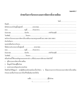 Appendix 3
คําขอรับการรับรองระบบการจัดการสิ่งแวดลอม
วันที่…………………………….
ขาพเจา………………………………………………………………………………………………………………………………
มีสํานักงานแหงใหญตั้งอยูเลขที่………………….ตรอก/ซอย……………………………………………………………………...
ถนน………………………………หมูที่…………ตําบล/แขวง…………………………………………………………………….
อําเภอ/เขต…………………………จังหวัด…………………………………….รหัสไปรษณีย……………………………………
โทรศัพท…………………………….โทรสาร…………………………………
ขอรับการรับรองระบบการจัดการสิ่งแวดลอม ตามมาตรฐานเลขที่ มอก.14001 (ISO 14001)
สําหรับกิจการ……………………………………………………………………………………………………………………….
ขอบขายที่ขอรับการรับรอง………………………………………………………………………………………………………….
ซึ่งมีสถานประกอบการตั้งอยูเลขที่………………….ตรอก/ซอย…………………………………………………………………...
ถนน………………………………หมูที่…………ตําบล/แขวง…………………………………………………………………….
อําเภอ/เขต…………………………จังหวัด…………………………………….รหัสไปรษณีย……………………………………
โทรศัพท…………………………….โทรสาร…………………………………
พรอมคําขอนี้ไดแนบหลักฐานและเอกสารตาง ๆ เพื่อประกอบการพิจารณา ดังตอไปนี้
1. คูมือระบบการจัดการสิ่งแวดลอม
2. ขอมูลทั่วไปของผูยื่นคําขอ
3. เอกสารและหลักฐานประกอบคําขอ
ขาพเจาขอใหสัญญาวา จะปฏิบัติตามหลักเกณฑและเงื่อนไขตาง ๆ ที่คณะกรรมการการรับรองระบบการจัดการสิ่งแวดลอม
กําหนด และที่จะกําหนด และ/หรือแกไขเพิ่มเติมภายหนาดวย
ลงชื่อ………………………………ผูยื่นคําขอ
(……………………………..)
 