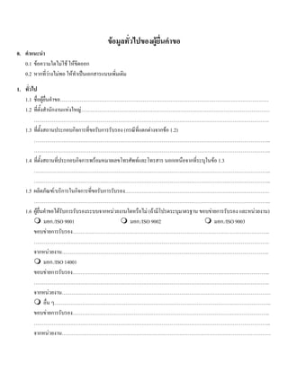 ขอมูลทั่วไปของผูยื่นคําขอ
0. คําแนะนํา
0.1 ขอความใดไมใช ใหขีดออก
0.2 หากที่วางไมพอ ใหทําเปนเอกสารแนบเพิ่มเติม
1. ทั่วไป
1.1 ชื่อผูยื่นคําขอ………………………………………………………………………………………………………………
1.2 ที่ตั้งสํานักงานแหงใหญ……………………………………………………………………………………………………
…………………………………………………………………………………………………………………………….
1.3 ที่ตั้งสถานประกอบกิจการที่ขอรับการรับรอง (กรณีที่แตกตางจากขอ 1.2)
……………………………………………………………………………………………………………………………..
……………………………………………………………………………………………………………………………..
1.4 ที่ตั้งสถานที่ประกอบกิจการพรอมหมายเลขโทรศัพทและโทรสาร นอกเหนือจากที่ระบุในขอ 1.3
……………………………………………………………………………………………………………………………..
……………………………………………………………………………………………………………………………..
1.5 ผลิตภัณฑ/บริการในกิจการที่ขอรับการรับรอง……………………………………………………………………………
……………………………………………………………………………………………………………………………..
1.6 ผูยื่นคําขอไดรับการรับรองระบบจากหนวยงานใดหรือไม (ถามีโปรดระบุมาตรฐาน ขอบขายการรับรอง และหนวยงาน)
มอก./ISO 9001 มอก./ISO 9002 มอก./ISO 9003
ขอบขายการรับรอง………………………………………………………………………………………………………..
…………………………………………………………………………………………………………………………….
จากหนวยงาน……………………………………………………………………………………………………………..
มอก./ISO 14001
ขอบขายการรับรอง………………………………………………………………………………………………………..
…………………………………………………………………………………………………………………………….
จากหนวยงาน………………………………………………………………………………………………………………
อื่น ๆ…………………………………………………………………………………………………………………..
ขอบขายการรับรอง………………………………………………………………………………………………………..
……………………………………………………………………………………………………………………………..
จากหนวยงาน………………………………………………………………………………………………………………
 