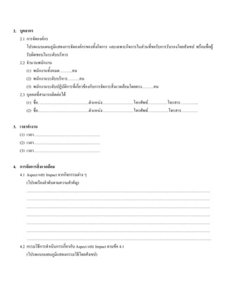 2. บุคลากร
2.1 การจัดองคกร
โปรดแนบแผนภูมิแสดงการจัดองคกรของทั้งกิจการ และเฉพาะกิจการในสวนที่ขอรับการรับรองโดยสังเขป พรอมชื่อผู
รับผิดชอบในระดับบริหาร
2.2 จํานวนพนักงาน
(1) พนักงานทั้งหมด……….คน
(2) พนักงานระดับบริหาร………คน
(3) พนักงานระดับปฏิบัติการที่เกี่ยวของกับการจัดการสิ่งแวดลอมโดยตรง………คน
2.3 บุคคลที่สามารถติดตอได
(1) ชื่อ…………………………………ตําแหนง……………………โทรศัพท……………โทรสาร…………..
(2) ชื่อ…………………………………ตําแหนง……………………โทรศัพท…………….โทรสาร………….
3. เวลาทํางาน
(1) เวลา……………………………………………
(2) เวลา……………………………………………
(3) เวลา……………………………………………
4. การจัดการสิ่งแวดลอม
4.1 Aspect และ Impact จากกิจกรรมตาง ๆ
(โปรดเรียงลําดับตามความสําคัญ)
……………………………………………………………………………………………………………………………
……………………………………………………………………………………………………………………………
……………………………………………………………………………………………………………………………
……………………………………………………………………………………………………………………………
……………………………………………………………………………………………………………………………
……………………………………………………………………………………………………………………………
…………………………………………………………………………………………………………………………….
4.2 กรรมวิธีการดําเนินการเกี่ยวกับ Aspect และ Impact ตามขอ 4.1
(โปรดแนบแผนภูมิแสดงกรรมวิธีโดยสังเขป)
 