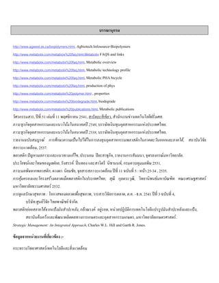 บรรณานุกรม
http://www.agwest.sk.ca/biopolymers.html, Agbiotech.Infosource-Biopolymers
http://www.metabolix.com/metaboix%20faq.html,Metabolix FAQS and links
http://www.metabolix.com/metabolix%20faq.html, Metabolic overview
http://www.metabolix.com/metabolix%20faq.html, Metabolic technology profile
http://www.metabolix.com/metabolix%20faq.html, Metabolic PHA bicycle
http://www.metabolix.com/metabolix%20faq.html, production of phys
http://www.metabolix.com/metabolix%20polymer.html , properties
http://www.metabolix.com/metabolix%20biodegrade.html, biodegrade
http://www.metabolix.com/metabolix%20publications.html, Metabolic publications
วิศวกรรมสาร, ปที่ 51 เลมที่ 11 พฤศจิกายน 2541, สารัตถะสีเขียว, สํานักงานขาวเทคโนโลยีฝรั่งเศส.
ภาวะธุรกิจอุตสาหกรรมและแนวโนมในอนาคตป 2540, บรรษัทเงินทุนอุตสาหกรรมแหงประเทศไทย.
ภาวะธุรกิจอุตสาหกรรมและแนวโนมในอนาคตป 2538, บรรษัทเงินทุนอุตสาหกรรมแหงประเทศไทย.
รายงานฉบับสมบูรณ การศึกษาความเปนไปไดในการลงทุนอุตสาหกรรมพลาสติกในภาคตะวันออกและภาคใต, สถาบันวิจัย
สภาวะแวดลอม, 2537.
พลาสติก ปญหามลภาวะและแนวทางแกไข, ประนอม ปยะสาธุกิจ, รายงานการสัมมนา, จุฬาลงกรณมหาวิทยาลัย.
ประโยชนและโทษของมูลฝอย, รังสรรค ปนทอง และสาวิตรี นิชานนท, กรมควบคุมมลพิษ 2531.
ภาวะมลพิษจากพลาสติก, ดวงผา นิยมชัย, จุลสารสภาวะแวดลอม ปที่ 11 ฉบับที่ 5 : หนา 25-34 , 2535.
การคุมครองและโครงสรางตลาดเม็ดพลาสติกในประเทศไทย, สุณี กุลตระวุฒิ, วิทยานิพนธมหาบัณฑิต คณะเศรษฐศาสตร
มหาวิทยาลัยธรรมศาสตร 2532.
การดูแลรักษาสุขภาพ : โอกาสของตลาดเพื่อสุขภาพ, วารสารวิจัยการตลาด, ต.ค. –ธ.ค. 2541 ปที่ 3 ฉบับที่ 4,
บริษัท ศูนยวิจัย ไทยพาณิชย จํากัด.
พลาสติกยอยสลายไดจากแปงมันสําปะหลัง, กลาณรงค อยูรอด, หนวยปฏิบัติการเทคโนโลยีแปรรูปมันสําปะหลังและแปง,
สถาบันคนควาและพัฒนาผลิตผลทางการเกษตรและอุตสาหกรรมเกษตร, มหาวิทยาลัยเกษตรศาสตร.
Strategic Management: An Integrated Approach, Charles W.L. Hill and Garth R. Jones.
ขอมูลจากหนวยงานที่เกี่ยวของ :-
กระทรวงวิทยาศาสตรเทคโนโลยีและสิ่งแวดลอม
 