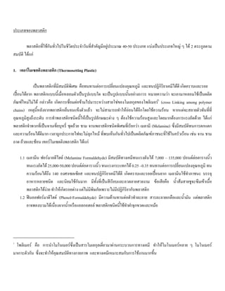 ประเภทของพลาสติก
พลาสติกที่ใชกันทั่วไปในชีวิตประจําวันที่สําคัญมีอยูประมาณ 40-50 ประเภท แบงเปนประเภทใหญ ๆ ได 2 ตระกูลตาม
สมบัติ ไดแก
1. เทอรโมเซตติงพลาสติก (Thermosetting Plastic)
เปนพลาสติกที่มีสมบัติพิเศษ คือทนทานตอการเปลี่ยนแปลงอุณหภูมิ และทนปฏิกิริยาเคมีไดดี เกิดคราบและรอย
เปอนไดยาก พลาสติกแบบนี้เมื่อหลอมตัวเปนรูปแบบใด จะเปนรูปแบบนั้นอยางถาวร หมายความวา จะเอามาหลอมใชเปนผลิต
ภัณฑใหมไมได กลาวคือ เกิดการเชื่อมตอขามไปมาระหวางสายโซของโมเลกุลของโพลิเมอร1
(cross Linking among polymer
chains) เหตุนี้หลังจากพลาสติกเย็นจนแข็งตัวแลว จะไมสามารถทําใหออนไดอีกโดยใชความรอน หากแตจะสลายตัวทันที่ที่
อุณหภูมิสูงถึงระดับ การทําพลาสติกชนิดนี้ใหเปนรูปลักษณะตาง ๆ ตองใชความรอนสูงและโดยมากตองการแรงอัดดวย ไดแก
พลาสติกจําพวกที่เปนจานเขี่ยบุหรี่ ชุดถวย ชาม จานพลาสติกชนิดพิเศษที่เรียกวา เมลามี (Melamine) ซึ่งมีสมบัติทนการตกแตก
และความรอนไดดีมาก เวลาถูกประกายไฟจะไมลุกไหม ที่พบเห็นกันทั่วไปเปนผลิตภัณฑภาชนะที่ใชในครัวเรือน เชน จาน ชาม
ถาด ถวยและชอน เทอรโมเซตติงพลาสติก ไดแก
1.1 เมลามีน ฟอรมาลดีไฮด (Melamine Formaldehyde) มีสมบัติทางเคมีทนแรงดันได 7,000 – 135,000 ปอนดตอตารางนิ้ว
ทนแรงอัดได 25,000-50,000 ปอนดตอตารางนิ้ว ทนแรงกระแทกได 0.25 –0.35 ทนทานตอการเปลี่ยนแปลงอุณหภูมิ ทน
ความรอนไดถึง 140 องศาเซลเซียส และทนปฏิกิริยาเคมีไดดี เกิดคราบและรอยเปอนยาก เมลามีนใชทําภาชนะ บรรจุ
อาหารหลายชนิด และนิยมใชกันมาก มีทั้งที่เปนสีเรียบและลวดลายสวยงาม ขอเสียคือ นํ้าสมสายชูจะซึมเขาเนื้อ
พลาสติกไดงาย ทําใหเกิดรอยดาง แตไมมีพิษภัยเพราะไมมีปฏิกิริยากับพลาสติก
1.2 ฟนอลฟอรมาดีไฮด (Phenol-Formaldehyde) มีความตานทานตอตัวทําละลาย สารละลายเกลือและนํ้ามัน แตพลาสติก
อาจพองบวมไดเนื่องจากนํ้าหรือแอลกอฮอล พลาสติกชนิดนี้ใชทําฝาจุกขวดและหมอ
1
โพลิเมอร คือ การนําโมโนเมอรซึ่งเปนสารโมเลกุลเดี่ยวมาผานกระบวนการทางเคมี ทําใหโมโนเมอรหลาย ๆ โมโนเมอร
มาเกาะตัวกัน ซึ่งจะทําใหคุณสมบัติทางกายภาพ และทางเคมีเหมาะสมกับการใชงานมากขึ้น
 