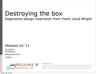 Destroying the box
        Experience design inspiration from Frank Lloyd Wright




        Midwest UX ’11
        Joe Sokohl
        @mojoguzzi
        @RegJoeConsults
        #FLWux


                              CONFIDENTIALITY
                              The concepts and methodologies contained herein are proprietary to Regular Joe Consulting LLC.
                              Duplication, reproduction or disclosure of information is this document without the express written
                              permission of Regular Joe Consulting is prohibited. Enjoy the work. We hope you find it useful.



Sunday, April 10, 2011
 