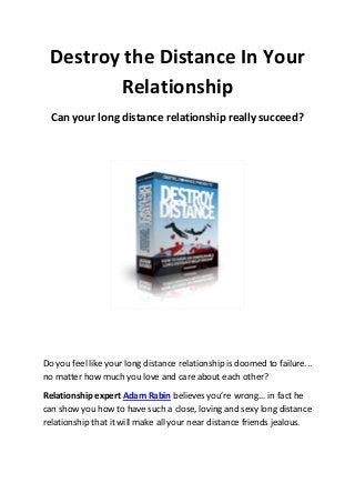 Destroy the Distance In Your
        Relationship
  Can your long distance relationship really succeed?




Do you feel like your long distance relationship is doomed to failure...
no matter how much you love and care about each other?

Relationship expert Adam Rabin believes you’re wrong... in fact he
can show you how to have such a close, loving and sexy long distance
relationship that it will make all your near distance friends jealous.
 