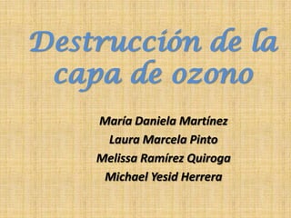 Destrucción de la
 capa de ozono
    María Daniela Martínez
     Laura Marcela Pinto
    Melissa Ramírez Quiroga
     Michael Yesid Herrera
 