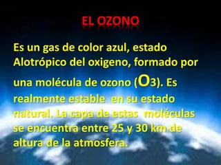 EL OZONO
Es un gas de color azul, estado
Alotrópico del oxigeno, formado por
una molécula de ozono (O3). Es
realmente estable en su estado
natural. La capa de estas moléculas
se encuentra entre 25 y 30 km de
altura de la atmosfera.
 