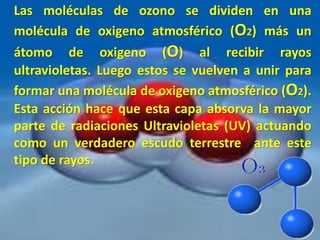 Las moléculas de ozono se dividen en una
molécula de oxigeno atmosférico (O2) más un
átomo de oxigeno (O) al recibir rayos
ultravioletas. Luego estos se vuelven a unir para
formar una molécula de oxigeno atmosférico (O2).
Esta acción hace que esta capa absorva la mayor
parte de radiaciones Ultravioletas (UV) actuando
como un verdadero escudo terrestre ante este
tipo de rayos.
 