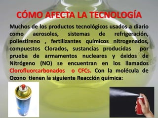 CÓMO AFECTA LA TECNOLOGÍA
Muchos de los productos tecnológicos usados a diario
como aerosoles, sistemas de refrigeración,
poliestireno, fertilizantes químicos nitrogenados,
compuestos Clorados, sustancias producidas por
prueba de armamentos nucleares y óxidos de
Nitrógeno (NO) se encuentran en los llamados
Clorofluorcarbonados o CFCs. Con la molécula de
Ozono tienen la siguiente Reacción química:
 