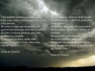 “So likewise ye, when ye shall see all these things, know that it is near, even at the doors.Verily I say unto you, this generation shall not pass, till all these things be fulfilled.Heaven and earth shall pass away, but my words shall not pass away.But of that day and hour knoweth no man, no, not the angels of heaven, but my Father only.”Jesus of Nazaret“Asítambiénvosotros, cuandoveaistodasestascosas, conocedqueestácerca, a laspuertas. De ciertoosdigoque no pasaráestageneraciónhastaquetodoestoacontezca.El cielo y la tierrapasarán, peromispalabras no pasarán.Pero el dia y la hora, nadiesabe,niaún los ángeles de los cielos, sinósolo mi Padre.”Jesús de Nazaret