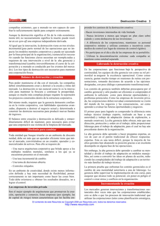 Destrucción Creativa 3
El contenido de este Resumido es Copyright 2004 por Resumido.com, todos los derechos reservados .
http://www.resumido.com
compañías existentes, que a menudo no son capaces de cam-
biar lo suficientemente rápido para competir exitosamente.
Aunque la destrucción significa el fin de la vida económica-
mente útil, no necesariamente significa la muerte; puede resol-
tar en un spin-off,una empresa independiente derivada.
Al igual que la innovación, la destrucción viene en tres niveles:
incremental (una parte normal de las operaciones que no im-
pacta los modelos mentales corporativos y pueda ser ejecutado
por la línea principal de la organización), sustancial (es necesa-
rio cuando las funciones claves necesitan ser reempla zadas y
requieren de una intervención a nivel de la alta gerencia) y
transformacional (cambia irreversiblemente el curso de la cor-
poración y a menudo es conducido por los eventos del merca-
do). Los tres tipos de destrucción son necesarios para mantener
una corporación fresca.
Balance de destrucción y creación
Para poder mantenerse al día con el mercado, las compañías
deben simultáneamente crear y destruir a la escala y ritmo del
mercado. La destrucción es tan esencial como lo es la innova-
ción para mantener la frescura y continuar la prosperidad,
aunque es mucho más compleja porque requiere la superación
los prejuicios construidos dentro de la estructura corporativa.
Del mismo modo, requiere que la gerencia demuestre confian-
za en la visión corporativa, con habilidades ejecutorias avan-
zadas, dispuesta a destruir el negocio actual y determinada a
construir las destrezas necesarias para producir nuevas fuentes
de ingresos.
El balance entre creación y destrucción es delicado y extraor-
dinariamente difícil de mantener, pero necesario para evitar
que una corporació n sea víctima de la limpieza del mercado.
Diseñada para cambiar
Toda entidad que busque triunfar en un ambiente de disconti-
nuidad, debe ser más que un operador eficiente: tiene que imi-
tar al mercado, convirtiéndose en un creador, operador y co-
mercializador de activos. Para ello se requiere de:
- Una nueva arquitectura corporativa que brinde apoyo a los
múltiples modelos mentales, similares a los que ya se
encuentran presentes en el mercado.
- Una tasa incremental de cambio.
- Una toma de decisiones abierta.
- Controles relajados.
En un ambiente de creatividad, donde existe menos informa -
ción definida y hay más necesidad de flexibilidad, pensar
correctamente es tan importante como hacer las cosas bien.
Todo debe orientarse a obtener los resultados deseados, no a
lograr elcontrol.
Las empresas de inversión privada
Son el mejor ejemplo de arquitecturas que promueven la crea-
ción, operación y comercio. Estas empresas (por ejemplo, las
de capital de riesgo) tienen características que les facilita em-
prender los caminos de la destrucción creativa:
- Hacen inversiones intermedias de vida limitada
- Nunca invierten a menos que tengan un plan claro sobre
cuándo y como deshacerse de sus inversiones .
- A diferencia de las corporaciones, mantienen su personal
corporativo mínimo y utilizan contratos e incentivos como
medios de control (en lugar de sistemas de control rígidos).
- No participan en el día a día de las empresas de su portafolio.
- Utilizan la descentralización extrema: cada compañía se
mantiene como entidad separada
Liderando la destrucción creativa
En las corporaciones que funcionan bajo la perspectiva de
continuidad, los equipos de alta gerencia ven como su rol pri-
mordial es asegurar la excelencia operacional. Como conse-
cuencia, gastan mucho tiempo en reuniones de rutina con pre-
sentaciones, tomando decisiones de acuerdo a las opciones
designadas, con poco diálogo o pensamiento transformacional.
Los comités de gerencia también deberían preocuparse por el
cambio gerencial y sólo pueden ser eficientes si comprenden el
ambiente lo suficiente como para detectar oportunidades y
problemas potenciales. Como las empresas de inversión priva-
da, las corporaciones deben reevaluar constantemente su visión
del mundo de los negocios y las consecuencias, así como
aprender a evaluar las futuras oportunidades y negocios.
El primer paso para lograrlo es comprender la diferencia entre
trabajo técnico (trabajo experto, realizado en base a una
autoridad) y trabajo de adaptación (tareas de exploración, a
menudo creativas). La alta gerencia debe ofrecer, más que una
dirección, protección y orden en el trabajo; debe proporcionar
liderazgo para el trabajo de adaptación, para el cual no hay aún
precedentes dentro de la organización.
La alta gerencia debe aprender a hacer preguntas expertas, en
vez de caer en el patrón tradicional de ofrecer respuestas
expertas. Esta es una tarea difícil, porque la mayoría de los
altos gerentes han alcanzado su posición gracias a un excelente
desempeño en alguna fase de las operaciones.
Sin embargo, la alta gerencia debe aprender a cambiar su men-
talidad y dividir el trabajo de adaptación en módulos maneja-
bles, así como a convertir las ideas en planes de acción, redu-
ciendo las complejidades del trabajo de adaptación a un territo-
rio más familiar de trabajo técnico.
La primera prueba que enfrentan los comités gerenciales es el
cambio de una mentalidad autoritaria a una de liderazgo. La
gerencia debe supervisar la implementación de este curso, para
asegurar que alcance todo su potencial, sin poner en peligro el
control o crear stress y conflicto en la organización.
Incrementando la creación
Los mercados generan innovaciones y transformaciones sus-
tanciales diez veces más que las corporaciones establecidas;
esto se debe a que los procesos de innovación tradicional que
utilizan las corporaciones (tales como planificación estratégica,
 