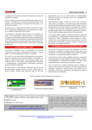 Destrucción Creativa 4
El contenido de este Resumido es Copyright 2004 por Resumido.com, todos los derechos reservados .
http://www.resumido.com
investigación y desarrollo, y desarrollo corporativo), no dan los
resultados necesarios.
Esto no implica que los procesos tradicionales tengan que ser
puestos a un lado, pero es necesario actualizarlos para incor-
porarlos a la discontinuidad, al pensamiento divergente y a la
destrucción creativa.
El primer paso es aceptar que los cambios provienen de afuera
de la corporación, específicamente de la periferia de la indus-
tria, en donde se desarrollan nuevas ideas.
La planificación estratégica debe provenir de un diálogo con-
tinuo, y las corporaciones deben promover el pensamiento
divergente seleccionando al personal correcto, permitiendo un
tiempo de preparación (incubación), estableciendo aspiraciones
altas, suministrando los recursos adecuados, permitiendo la fle -
xibilidad dentro de las fechas límites y ofreciendo un liderazgo
de alto nivel.
Control, permiso y riesgo
Para lograr el equilibrio entre la continuidad y la disconti-
nuidad, así como entre el pensamiento divergente y conver-
gente, es necesario balancear el control y el permiso.
El control es una consecuencia del pensamiento convergente,
puesto en manifiesto por sistemas formales e informales a lo
largo de toda la organización. Estos sistemas pueden tener
conflictos entre sí, y son sujetos a manipulaciones, distorsiones
y cuestionamientos, desalentando la creatividad y generando
un falso sentido de seguridad.
El control debe ser sustituido por el permiso, para que así los
gerentes puedan explorar, lograr sus metas, tomar riesgos y
buscar recursos externos para proyectos que no han sido
emprendidos aún. Esto no implica falta de responsabilidad.
Para que el permiso sea eficiente, debe estar acompañado de
recursos adecuados.
Indivisiblemente ligado al tema del control está el balance
entre riesgo y recompensa. Las personas que toman decisiones
utilizan el valor esperado para poder evaluar el riesgo. Como la
decisión final será la más cercana y relacionada con el benefi-
cio objetivo de la persona encargada de tomar la decisión, los
gerentes pueden influir en las decisiones ajustando los paráme-
tros de riego/recompensa para satisfacer las expectativas.
Los gerentes deben cambiar el sistema de incentivo, ajustando
las recompensas y expandiendo el límite aceptado de riesgo y
tolerancia al fracaso. Igualmente, deben asegurar un apoyo
continuo de, y una interacción con, la alta gerencia, con el fin
de fomentar la creatividad, la toma de riesgos y el pensamiento
divergente en sus rangos más bajos.
La omnipresencia de la destrucción creativa
El concepto de destrucción creativa fue originado en los años
30, pero no se adaptaba a la depresión de la época. Hoy se ha
convertido en uno de los principales motores del crecimiento
económico, y su significado seguirá en aumento.
La destrucción creativa ofrece múltiples beneficios, incluyendo
el potencial para una baja inflación, bajo desempleo y supera-
vit presupuestario ; su principal desventaja es el costo social
experimentado por las personas que quedan al margen.
Si no se proveen los canales suficientes para el cambio, es
seguro el fracaso de estos esfuerzos, no sólo de las economías
nacionales, mercados y organizaciones, sino también de los
individuos. Existen sólo dos opciones: participar en el juego (y
hacerlo bien) o ser eliminado.
Este Resumido ha sido parcialmente patrocinado por:
.
Directorio y Buscador de Negocios
en Hispanoamérica
Lo mejor de las revistas de negocios
Estadísticas e Investigación de Mercado Digital en
Latinoamérica
Título original : Creative Destruction: Why Companies That Are Built to Last
Underperform the Market--And How to Successfully Transform Them.
Editorial: Currency
Publicado el: 3 de Abril de 2001
¿Le gustó el Resumido? Compre el libro en:
http://www.resumido.com/es/libro.php?cod=258
Resumido no persigue reproducir de forma parcial ni total contenido alguno de
las obras de intelecto citadas para búsqueda, ni la forma en que dicha
información ha sido expuesta con relación a los títulos sugeridos, en respeto a la
propiedad intelectual y respectivos derechos de autor objeto de las diferentes
publicaciones, sino por el contrario ofrece la oportunidad, que las mismas sean
no solo conocidas sino también adquiridas en beneficio de sus respectivos
creadores, motivo por el cual Meltom Technologies, se reserva el derecho de
excluir cualquier titulo que a su conveniencia o inconveniencia del autor, cuando
se presuma la vulneración de derechos subjetivos, particulares y directos de los
mismos.
 
