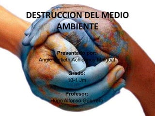 DESTRUCCION DEL MEDIO
AMBIENTE
Presentado por:
Angie Yorlieth Achicanoy Maigual
Grado:
10-1 Jm
Profesor:
Hugo Alfonso Guerrero
 