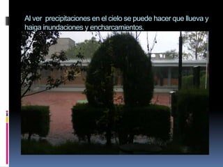 Al ver precipitaciones en el cielo se puede hacer que llueva y haiga inundaciones y encharcamientos.