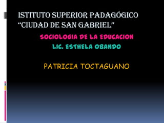 ISTITUTO SUPERIOR PADAGÓGICO “CIUDAD DE SAN GABRIEL” SOCIOLOGIA DE LA EDUCACION LIC. ESTHELA OBANDO PATRICIA TOCTAGUANO 