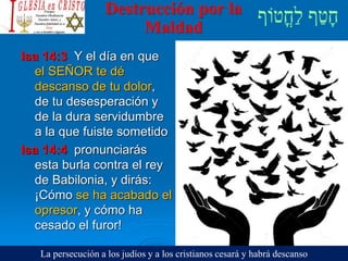 Destrucción por la
Maldad
Isa 14:3 Y el día en que
el SEÑOR te dé
descanso de tu dolor,
de tu desesperación y
de la dura servidumbre
a la que fuiste sometido
Isa 14:4 pronunciarás
esta burla contra el rey
de Babilonia, y dirás:
¡Cómo se ha acabado el
opresor, y cómo ha
cesado el furor!
La persecución a los judíos y a los cristianos cesará y habrá descanso
 