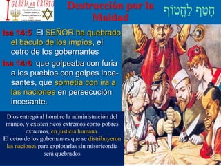 Destrucción por la
Maldad
Isa 14:5 El SEÑOR ha quebrado
el báculo de los impíos, el
cetro de los gobernantes
Isa 14:6 que golpeaba con furia
a los pueblos con golpes ince-
santes, que sometía con ira a
las naciones en persecución
incesante.
Dios entregó al hombre la administración del
mundo, y existen ricos extremos como pobres
extremos, en justicia humana.
El cetro de los gobernantes que se distribuyeron
las naciones para explotarlas sin misericordia
será quebrados
 