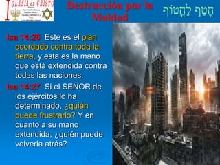 Destrucción por la
Maldad
Isa 14:26 Este es el plan
acordado contra toda la
tierra, y esta es la mano
que está extendida contra
todas las naciones.
Isa 14:27 Si el SEÑOR de
los ejércitos lo ha
determinado, ¿quién
puede frustrarlo? Y en
cuanto a su mano
extendida, ¿quién puede
volverla atrás?
 