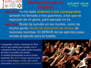 Destrucción por la
Maldad
Isa 13:3 Yo he dado órdenes a mis consagrados,
también he llamado a mis guerreros, a los que se
regocijan de mi gloria, para ejecutar mi ira.
Isa 13:4 Ruido de tumulto en los montes, como de
mucha gente. Ruido de estruendo de reinos, de
naciones reunidas. El SEÑOR de los ejércitos pasa
revista al ejército para la batalla.
Consagrados, Santos, Apartados de Dios,
son los que estarán para cumplir con la
voluntad de Dios, los cuales serán escogidos
de todos los pueblos del mundo.
La batalla primeramente se da en el área
espiritual. Efe_6:12 Porque nuestra lucha
no es contra sangre y carne, sino contra
principados, huestes espirituales de maldad
 