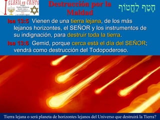 Destrucción por la
Maldad
Isa 13:5 Vienen de una tierra lejana, de los más
lejanos horizontes, el SEÑOR y los instrumentos de
su indignación, para destruir toda la tierra.
Isa 13:6 Gemid, porque cerca está el día del SEÑOR;
vendrá como destrucción del Todopoderoso.
Tierra lejana o será planeta de horizontes lejanos del Universo que destruirá la Tierra?
 