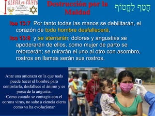 Destrucción por la
Maldad
Isa 13:7 Por tanto todas las manos se debilitarán, el
corazón de todo hombre desfallecerá,
Isa 13:8 y se aterrarán; dolores y angustias se
apoderarán de ellos, como mujer de parto se
retorcerán; se mirarán el uno al otro con asombro,
rostros en llamas serán sus rostros.
Ante una amenaza en la que nada
puede hacer el hombre para
controlarla, desfallece el ánimo y es
presa de la angustia.
Como cuando se contagia con el
corona virus, no sabe a ciencia cierta
como va ha evolucionar
 