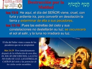 Destrucción por la
Maldad
Isa 13:9 He aquí, el día del SEÑOR viene, cruel, con
furia y ardiente ira, para convertir en desolación la
tierra y exterminar de ella a sus pecadores.
Isa 13:10 Pues las estrellas del cielo y sus
constelaciones no destellarán su luz; se oscurecerá
el sol al salir, y la luna no irradiará su luz.
El día del Señor viene a causa de los
pecadores que no se arrepienten
Mat 24:29 Pero inmediatamente
después de la tribulación de esos días,
EL SOL SE OSCURECERA, LA LUNA
NO DARA SU LUZ, LAS ESTRELLAS
CAERAN del cielo y las potencias de
los cielos serán sacudidas.
 