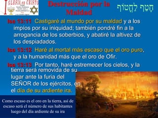 Destrucción por la
Maldad
Isa 13:11 Castigaré al mundo por su maldad y a los
impíos por su iniquidad; también pondré fin a la
arrogancia de los soberbios, y abatiré la altivez de
los despiadados.
Isa 13:12 Haré al mortal más escaso que el oro puro,
y a la humanidad más que el oro de Ofir.
Isa 13:13 Por tanto, haré estremecer los cielos, y la
tierra será removida de su
lugar ante la furia del
SEÑOR de los ejércitos, en
el día de su ardiente ira.
Como escaso es el oro en la tierra, así de
escaso será el número de sus habitantes
luego del día ardiente de su ira
 