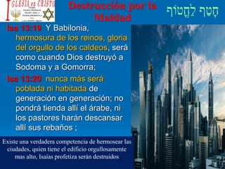 Destrucción por la
Maldad
Isa 13:19 Y Babilonia,
hermosura de los reinos, gloria
del orgullo de los caldeos, será
como cuando Dios destruyó a
Sodoma y a Gomorra;
Isa 13:20 nunca más será
poblada ni habitada de
generación en generación; no
pondrá tienda allí el árabe, ni
los pastores harán descansar
allí sus rebaños ;
Existe una verdadera competencia de hermosear las
ciudades, quien tiene el edificio orgullosamente
mas alto, Isaías profetiza serán destruidos
 