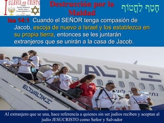 Destrucción por la
Maldad
Isa 14:1 Cuando el SEÑOR tenga compasión de
Jacob, escoja de nuevo a Israel y los establezca en
su propia tierra, entonces se les juntarán
extranjeros que se unirán a la casa de Jacob.
Al extranjero que se una, hace referencia a quienes sin ser judíos reciben y aceptan al
judío JESUCRISTO como Señor y Salvador
 