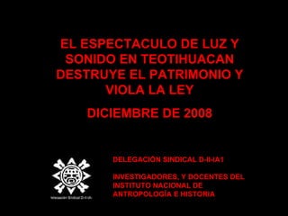 EL ESPECTACULO DE LUZ Y  S ONIDO EN TEOTIHUACAN DESTRUYE EL PATRIMONIO Y VIOLA LA LEY DICIEMBRE DE 2008 DELEGACIÓN SINDICAL D-II-IA1 INVESTIGADORES, Y DOCENTES DEL INSTITUTO NACIONAL DE ANTROPOLOGÍA E HISTORIA 