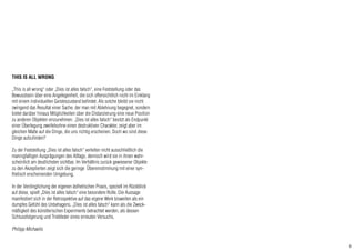 4
THIS IS ALL WRONG
„This is all wrong“ oder „Dies ist alles falsch“, eine Feststellung oder das
Bewusstsein über eine Angelegenheit, die sich offensichtlich nicht im Einklang
mit einem individuellen Geisteszustand befindet. Als solche bleibt sie nicht
zwingend das Resultat einer Sache, der man mit Ablehnung begegnet, sondern
bietet darüber hinaus Möglichkeiten über die Distanzierung eine neue Position
zu anderen Objekten einzunehmen. „Dies ist alles falsch“ besitzt als Endpunkt
einer Überlegung zweifelsohne einen destruktiven Charakter, zeigt aber im
gleichen Maße auf die Dinge, die uns richtig erscheinen. Doch wo sind diese
Dinge aufzufinden?
Zu der Feststellung „Dies ist alles falsch“ verleiten nicht ausschließlich die
mannigfaltigen Ausprägungen des Alltags, dennoch wird sie in ihnen wahr-
scheinlich am deutlichsten sichtbar. Im Verhältnis zurück gewiesener Objekte
zu den Akzeptierten zeigt sich die geringe Übereinstimmung mit einer syn-
thetisch erscheinenden Umgebung.
In der Verdinglichung der eigenen ästhetischen Praxis, speziell im Rückblick
auf diese, spielt „Dies ist alles falsch“ eine besondere Rolle. Die Aussage
manifestiert sich in der Retrospektive auf das eigene Werk bisweilen als ein
dumpfes Gefühl des Unbehagens. „Dies ist alles falsch“ kann als die Zweck-
mäßigkeit des künstlerischen Experiments betrachtet werden, als dessen
Schlussfolgerung und Triebfeder eines erneuten Versuchs.
Philipp Michaelis
 