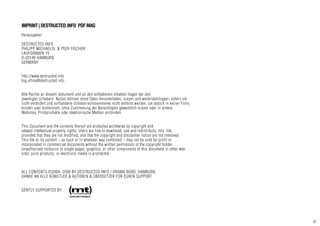 41
IMPRINT|DESTRUCTED.INFO PDFMAG
Herausgeber:
DESTRUCTED.INFO
PHILIPP MICHAELIS & PEER FISCHER
LAUFGRABEN 19
D-20146 HAMBURG
GERMANY
http://www.destructed.info
big.office@destructed.info
Alle Rechte an diesem dokument und an den enthaltenen Inhalten liegen bei den
jeweiligen Urhebern. Nutzer können diese Datei herunterladen, nutzen und weiterübertragen, sofern sie
nicht verändert und vorhandene Urheberrechtsvermerke nicht entfernt werden, sie jedoch in keiner Form,
einzeln oder kombiniert, ohne Zustimmung der Berechtigten gewerblich nutzen oder in andere
Websites, Printprodukte oder elektronische Medien einbinden.
This Document and the contents thereof are protected worldwide by copyright and
related intellectual property rights. Users are free to download, use and redistribute, this file,
provided that they are not modified, and that the copyright and disclaimer notice are not removed.
This file or its content – as such or in whatever way combined – may not be sold for profit or
incorporated in commercial documents without the written permission of the copyright holder.
Unauthorized inclusion of single pages, graphics, or other components of this document in other web
sites, print products, or electronic media is prohibited.
ALL CONTENTS ©2004- 2008 BY DESTRUCTED.INFO / DRAMA BÜRO, HAMBURG
DANKE AN ALLE KÜNSTLER & AUTOREN & ÜBERSETZER FÜR EUREN SUPPORT
GENTLY SUPPORTED BY:
 