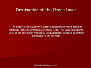 By Israel Ramírez Parrales -EA-3,4
Destruction of the Ozone Layer
The ozone layer is a layer in Earth’s atmosphere which contains
relatively high concentrations of ozone (O3). This layer absorbs 93-
99% of the sun's high frequency ultravioletlight, which is potentially
damaging to life on earth.
 