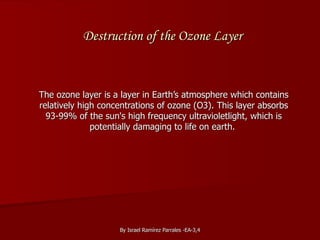 Destruction of the Ozone Layer The ozone layer is a layer in Earth’s atmosphere which contains relatively high concentrations of ozone (O3). This layer absorbs 93-99% of the sun's high frequency ultravioletlight, which is potentially damaging to life on earth.  