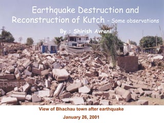 View of Bhachau town after earthquake
January 26, 2001
Earthquake Destruction and
Reconstruction of Kutch – Some observations
By : Shirish Avrani
 