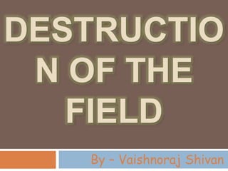 DESTRUCTIO
N OF THE
FIELD
By – Vaishnoraj Shivan
 