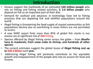 Introduction
• Oceans support the livelihoods of an estimated 520 million people who
rely on fishing and fishing related activities, & 2.6 billion people who
depend on fish as an important part of their diet.
• Demand for seafood and advances in technology have led to fishing
practices that are depleting fish and shellfish populations around the
world.
• Illegal fishing is threatening the food supply of coastal communities as fish
populations decline due to overfishing in areas fishers are not permitted
to access.
• A new WWF report finds more than 85% of global fish stocks in our
oceans are at significant risk of IUU fishing.
• Species affected by illegal fishing varies across the globe – from Bluefin
tuna to mackerels, from snow crabs to shrimp, and hundreds of other
species.
• The current estimates suggest the global losses of illegal fishing cost up
to $36.4 billion each year.
• Addressing illegal fishing will positively contribute to the equitable
growth and empowerment of the people who rely on oceans for food and
income.
 
