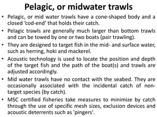 Pelagic, or midwater trawls
• Pelagic, or mid water trawls have a cone-shaped body and a
closed ‘cod-end’ that holds their catch.
• Pelagic trawls are generally much larger than bottom trawls
and can be towed by one or two boats (pair trawling).
• They are designed to target fish in the mid- and surface water,
such as herring, hoki and mackerel.
• Acoustic technology is used to locate the position and depth
of the target fish and the path of the boat(s) and trawls are
adjusted accordingly.
• Mid water trawls have no contact with the seabed. They are
occasionally associated with the incidental catch of non-
target species (by catch).
• MSC certified fisheries take measures to minimize by catch
through the use of specific mesh sizes, exclusion devices and
acoustic deterrents such as 'pingers'.
 