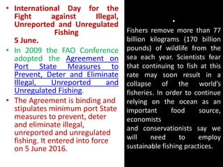 •
Fishers remove more than 77
billion kilograms (170 billion
pounds) of wildlife from the
sea each year. Scientists fear
that continuing to fish at this
rate may soon result in a
collapse of the world’s
fisheries. In order to continue
relying on the ocean as an
important food source,
economists
and conservationists say we
will need to employ
sustainable fishing practices.
• International Day for the
Fight against Illegal,
Unreported and Unregulated
Fishing
5 June.
• In 2009 the FAO Conference
adopted the Agreement on
Port State Measures to
Prevent, Deter and Eliminate
Illegal, Unreported and
Unregulated Fishing.
• The Agreement is binding and
stipulates minimum port State
measures to prevent, deter
and eliminate illegal,
unreported and unregulated
fishing. It entered into force
on 5 June 2016.
 