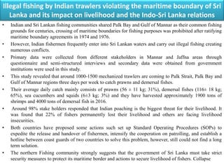 Illegal fishing by Indian trawlers violating the maritime boundary of Sri
Lanka and its impact on livelihood and the Indo-Sri Lanka relations
• Indian and Sri Lankan fishing communities shared Palk Bay and Gulf of Mannar as their common fishing
grounds for centuries, crossing of maritime boundaries for fishing purposes was prohibited after ratifying
maritime boundary agreements in 1974 and 1976.
• However, Indian fishermen frequently enter into Sri Lankan waters and carry out illegal fishing creating
numerous conflicts.
• Primary data were collected from different stakeholders in Mannar and Jaffna areas through
questionnaire and semi-structured interviews and secondary data were obtained from government
institutions were used in this study.
• This study revealed that around 1000-1500 mechanized trawlers are coming to Palk Strait, Palk Bay and
Gulf of Mannar regions three days per week to catch prawns and demersal fishes.
• Their average daily catch mainly consists of prawns (56 ± 11 kg; 31%), demersal fishes (116± 18 kg;
65%), sea cucumbers and squids (6±3 kg; 3%) and they have harvested approximately 1900 tons of
shrimps and 4000 tons of demersal fish in 2016.
• Around 98% stake holders responded that Indian poaching is the biggest threat for their livelihood. It
was found that 22% of fishers permanently lost their livelihood and others are facing livelihood
insecurities.
• Both countries have proposed some actions such set up Standard Operating Procedures (SOPs) to
expedite the release and handover of fishermen, intensify the cooperation on patrolling, and establish a
hotline between coast guards of two countries to solve this problem, however, still could not find a long
term solution.
• The northern Fishing community strongly suggests that the government of Sri Lanka must take strict
security measures to protect its maritime border and actions to secure livelihood of fishers. Collapse
 