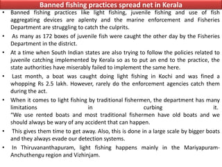 Banned fishing practices spread net in Kerala
• Banned fishing practices like light fishing, juvenile fishing and use of fish
aggregating devices are aplenty and the marine enforcement and Fisheries
Department are struggling to catch the culprits.
• As many as 172 boxes of juvenile fish were caught the other day by the Fisheries
Department in the district.
• At a time when South Indian states are also trying to follow the policies related to
juvenile catching implemented by Kerala so as to put an end to the practice, the
state authorities have miserably failed to implement the same here.
• Last month, a boat was caught doing light fishing in Kochi and was fined a
whopping Rs 2.5 lakh. However, rarely do the enforcement agencies catch them
during the act.
• When it comes to light fishing by traditional fishermen, the department has many
limitations in curbing it.
“We use rented boats and most traditional fishermen have old boats and we
should always be wary of any accident that can happen.
• This gives them time to get away. Also, this is done in a large scale by bigger boats
and they always evade our detection systems.
• In Thiruvananthapuram, light fishing happens mainly in the Mariyapuram-
Anchuthengu region and Vizhinjam.
 