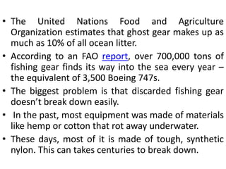• The United Nations Food and Agriculture
Organization estimates that ghost gear makes up as
much as 10% of all ocean litter.
• According to an FAO report, over 700,000 tons of
fishing gear finds its way into the sea every year –
the equivalent of 3,500 Boeing 747s.
• The biggest problem is that discarded fishing gear
doesn’t break down easily.
• In the past, most equipment was made of materials
like hemp or cotton that rot away underwater.
• These days, most of it is made of tough, synthetic
nylon. This can takes centuries to break down.
 