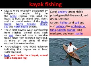 kayak fishing
• Kayaks Were originally developed by
indigenous people living in
the Arctic regions, who used the
boats to hunt on inland lakes, rivers
and the coastal waters of the Arctic
Ocean, North Atlantic, Bering
Sea and North Pacific oceans.
• These first kayaks were constructed
from stitched animal skins such
as seal stretched over a wooden
frame made from collected driftwood,
as many of the areas of their
construction were treeless.
• Archaeologists have found evidence
indicating that kayaks are at least
4000 years old.
• Inuit seal hunter in a kayak, armed
with a harpoon (fig)
Kayak anglers target highly
prized gamefish like snook, red
drum, seatrout,
tarpon, halibut and cod and
also pelagics like amberjacks,
tuna, sailfish, wahoo, king
mackerel, and even marlin.
 