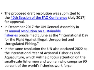 • The proposed draft resolution was submitted to
the 40th Session of the FAO Conference (July 2017)
for approval.
• In December 2017 the UN General Assembly in
its annual resolution on sustainable
fisheries proclaimed 5 June as the "International Day
for the Fight Against Illegal, Unreported and
Unregulated Fishing."
• In the same resolution the UN also declared 2022 as
the International Year of Artisanal Fisheries and
Aquaculture, which will help focus attention on the
small-scale fishermen and women who comprise 90
percent of the world's fisheries work force.
 