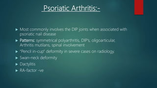Psoriatic Arthritis:-
 Most commonly involves the DIP joints when associated with
psoriatic nail disease
 Patterns: symmetrical polyarthritis, DIP’s, oligoarticular,
Arthritis mutilans, spinal involvement
 “Pencil in-cup” deformity in severe cases on radiology.
 Swan-neck deformity
 Dactylitis
 RA-factor -ve
 