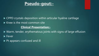 Pseudo-gout:-
 CPPD crystals deposition within articular hyaline cartilage
 Knee is the most common site
Clinical Presentation:-
 Warm, tender, erythematous joints with signs of large effusion
 Fever
 Pt appears confused and ill
 