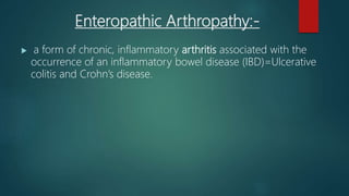 Enteropathic Arthropathy:-
 a form of chronic, inflammatory arthritis associated with the
occurrence of an inflammatory bowel disease (IBD)=Ulcerative
colitis and Crohn’s disease.
 